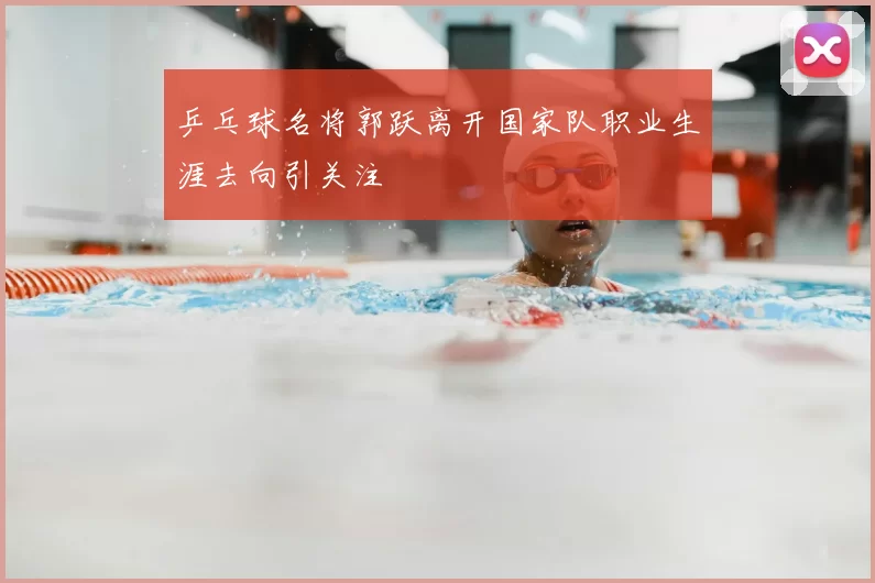 乒乓球名将郭跃离开国家队职业生涯去向引关注