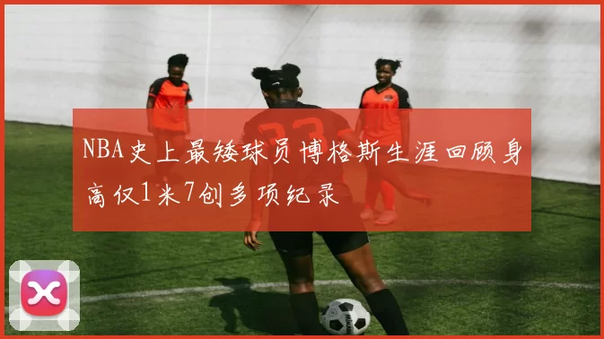 NBA史上最矮球员博格斯生涯回顾身高仅1米7创多项纪录