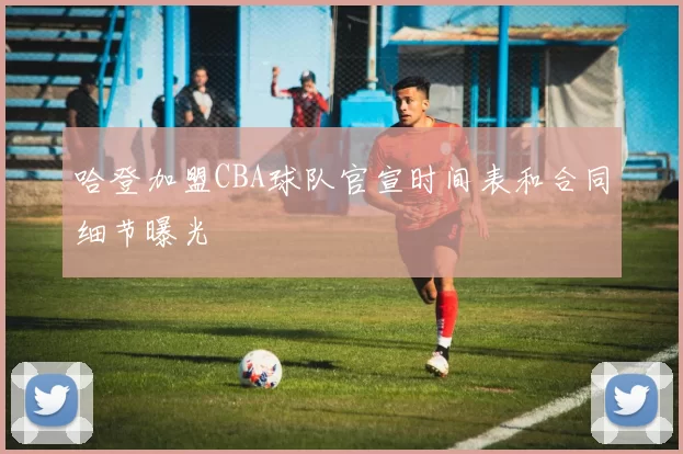 哈登加盟CBA球队官宣时间表和合同细节曝光