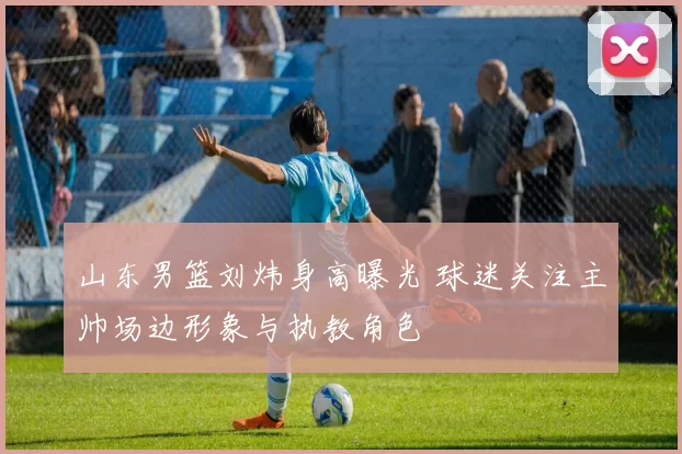 山东男篮刘炜身高曝光 球迷关注主帅场边形象与执教角色