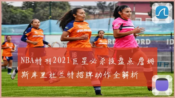 NBA特刊2021巨星必杀技盘点 詹姆斯库里杜兰特招牌动作全解析