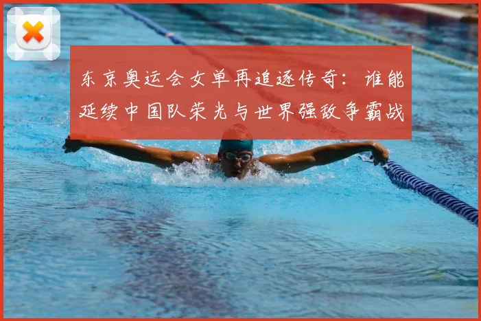 东京奥运会女单再追逐传奇：谁能延续中国队荣光与世界强敌争霸战