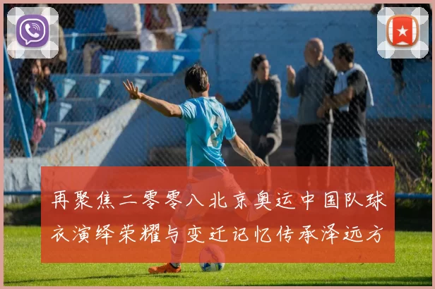 再聚焦二零零八北京奥运中国队球衣演绎荣耀与变迁记忆传承泽远方