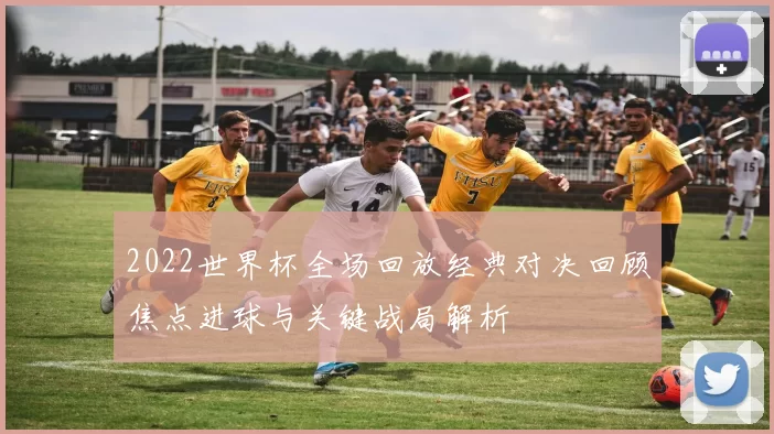 2022世界杯全场回放经典对决回顾焦点进球与关键战局解析