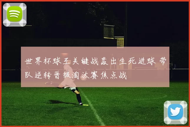 世界杯球王关键战轰出生死进球 带队逆转晋级淘汰赛焦点战