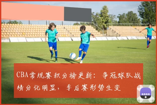 CBA常规赛积分榜更新：争冠球队战绩分化明显，季后赛形势生变