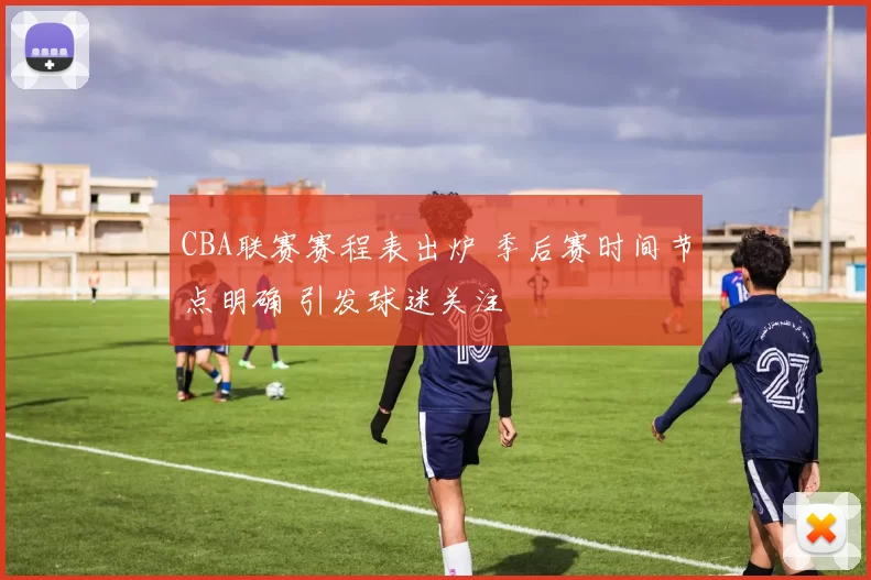 CBA联赛赛程表出炉 季后赛时间节点明确 引发球迷关注