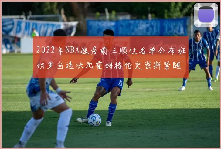 2022年NBA选秀前三顺位名单公布班切罗当选状元霍姆格伦史密斯紧随其后