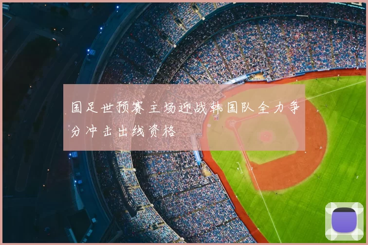 国足世预赛主场迎战韩国队全力争分冲击出线资格