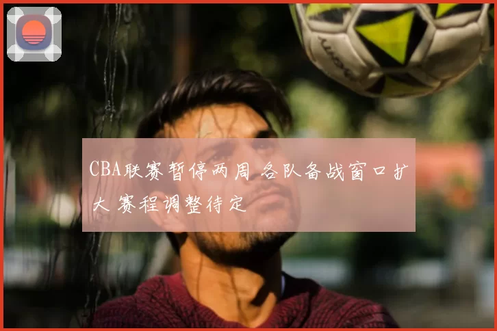 CBA联赛暂停两周 各队备战窗口扩大 赛程调整待定