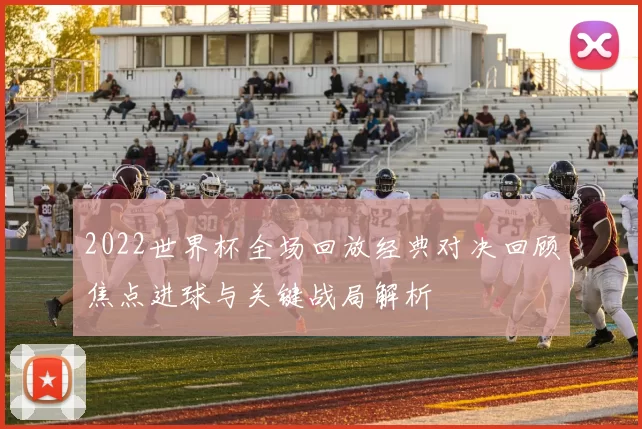 2022世界杯全场回放经典对决回顾焦点进球与关键战局解析
