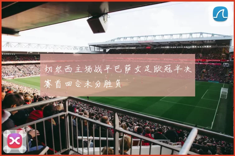 切尔西主场战平巴萨女足欧冠半决赛首回合未分胜负