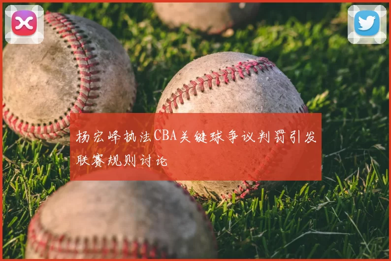 杨宏峰执法CBA关键球争议判罚引发联赛规则讨论