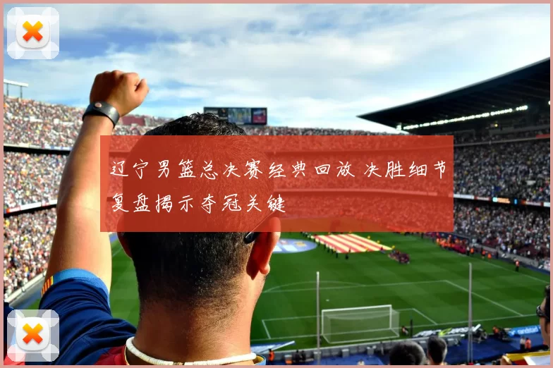 辽宁男篮总决赛经典回放 决胜细节复盘揭示夺冠关键