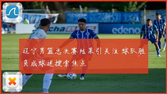 辽宁男篮总决赛结果引关注 球队胜负成球迷搜索焦点