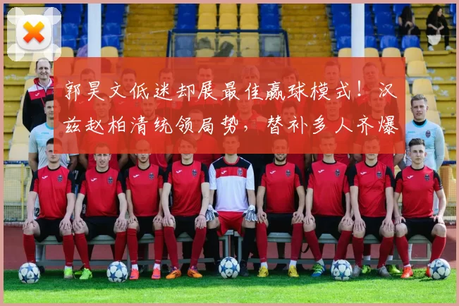 郭昊文低迷却展最佳赢球模式！汉兹赵柏清统领局势，替补多人齐爆