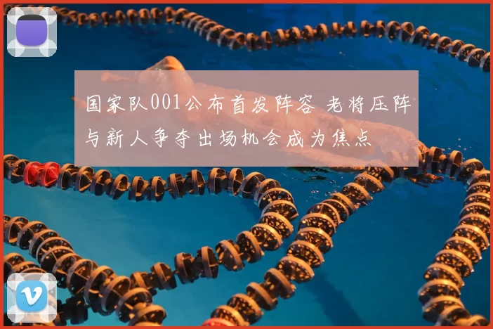 国家队001公布首发阵容 老将压阵与新人争夺出场机会成为焦点