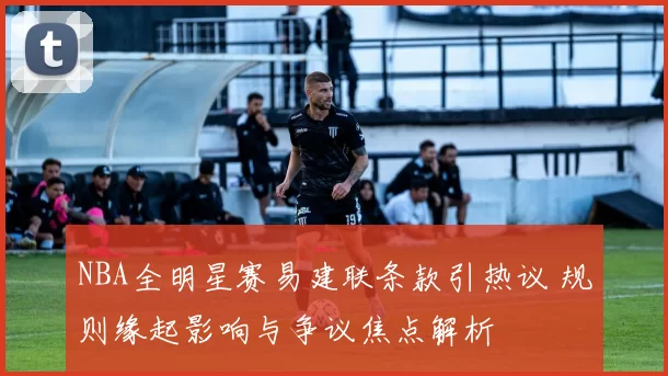 NBA全明星赛易建联条款引热议 规则缘起影响与争议焦点解析