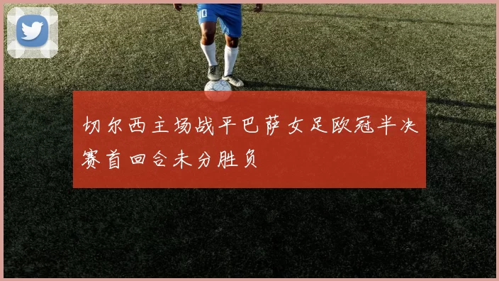 切尔西主场战平巴萨女足欧冠半决赛首回合未分胜负