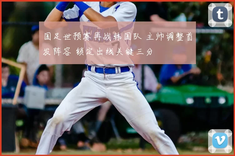 国足世预赛再战韩国队 主帅调整首发阵容 锁定出线关键三分