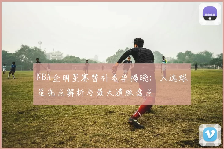 NBA全明星赛替补名单揭晓：入选球星亮点解析与最大遗珠盘点