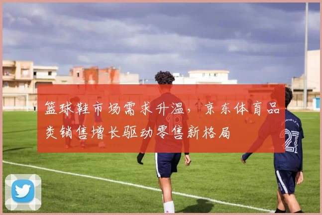 篮球鞋市场需求升温，京东体育品类销售增长驱动零售新格局