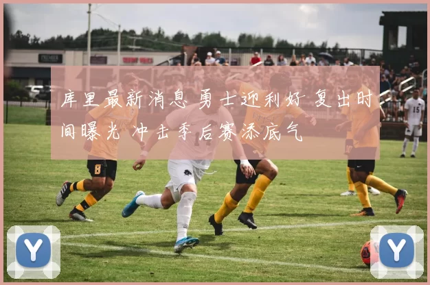 库里最新消息 勇士迎利好 复出时间曝光 冲击季后赛添底气