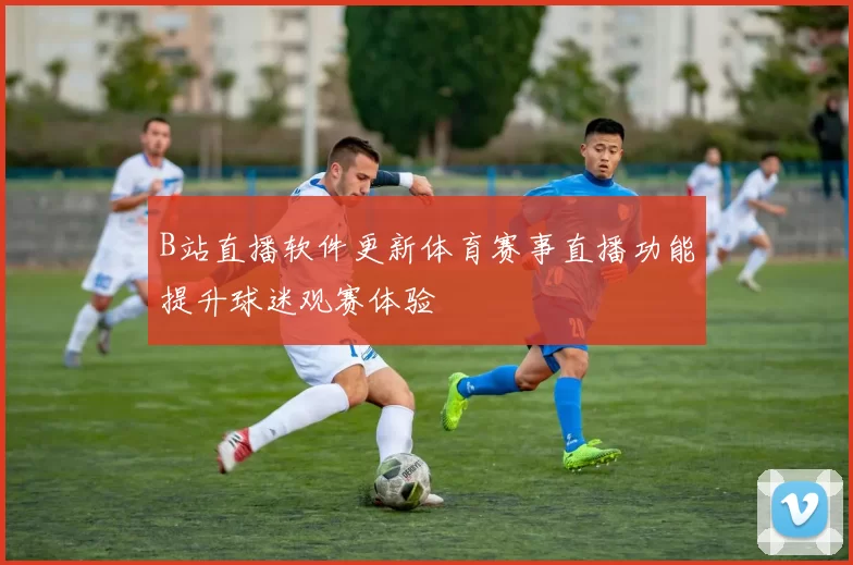 B站直播软件更新体育赛事直播功能提升球迷观赛体验