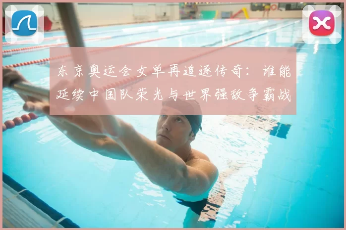东京奥运会女单再追逐传奇：谁能延续中国队荣光与世界强敌争霸战
