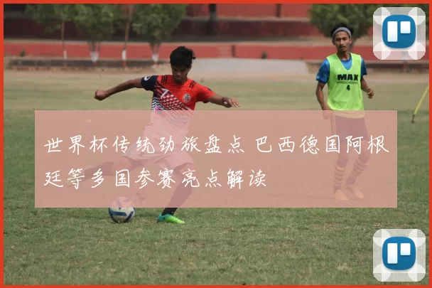 世界杯传统劲旅盘点 巴西德国阿根廷等多国参赛亮点解读