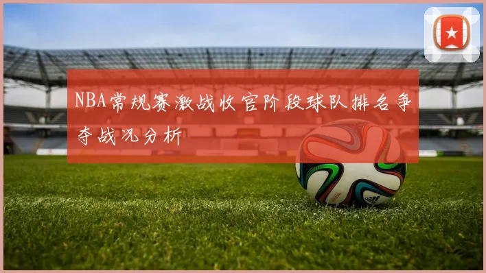 NBA常规赛激战收官阶段球队排名争夺战况分析