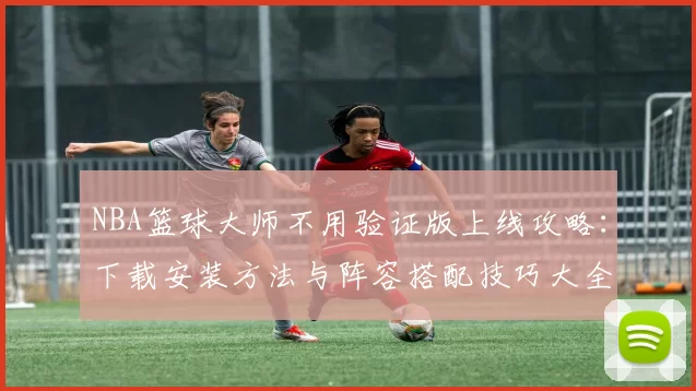 NBA篮球大师不用验证版上线攻略：下载安装方法与阵容搭配技巧大全