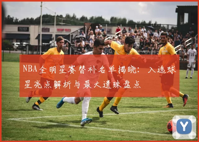 NBA全明星赛替补名单揭晓：入选球星亮点解析与最大遗珠盘点