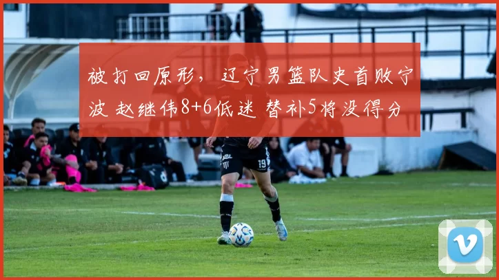被打回原形，辽宁男篮队史首败宁波 赵继伟8+6低迷 替补5将没得分