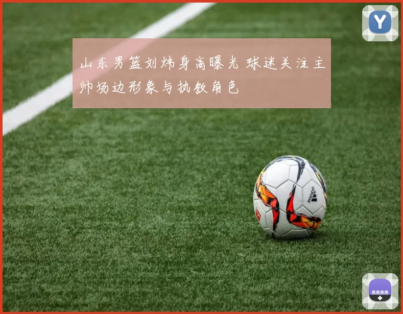 山东男篮刘炜身高曝光 球迷关注主帅场边形象与执教角色