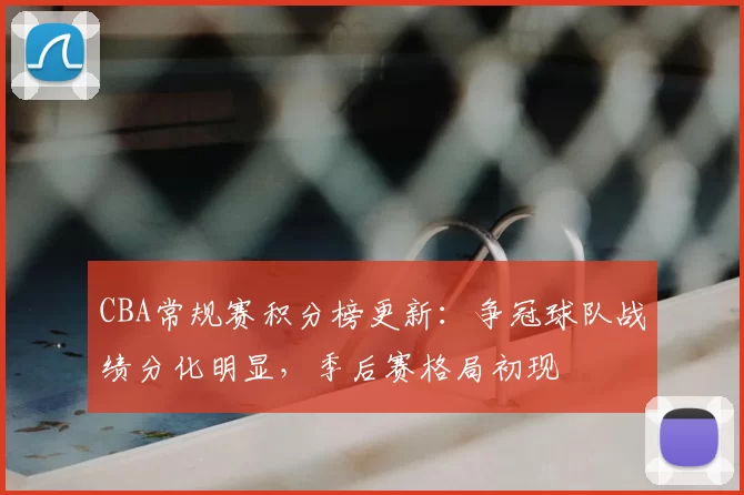 CBA常规赛积分榜更新：争冠球队战绩分化明显，季后赛格局初现