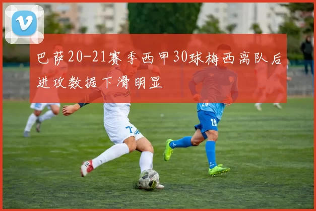 巴萨20-21赛季西甲30球梅西离队后进攻数据下滑明显