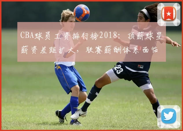 CBA球员工资排行榜2018：顶薪球星薪资差距扩大，联赛薪酬体系面临调整