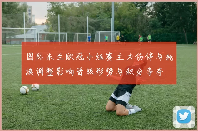 国际米兰欧冠小组赛主力伤停与轮换调整影响晋级形势与积分争夺