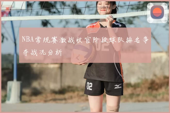 NBA常规赛激战收官阶段球队排名争夺战况分析