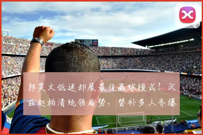 郭昊文低迷却展最佳赢球模式！汉兹赵柏清统领局势，替补多人齐爆