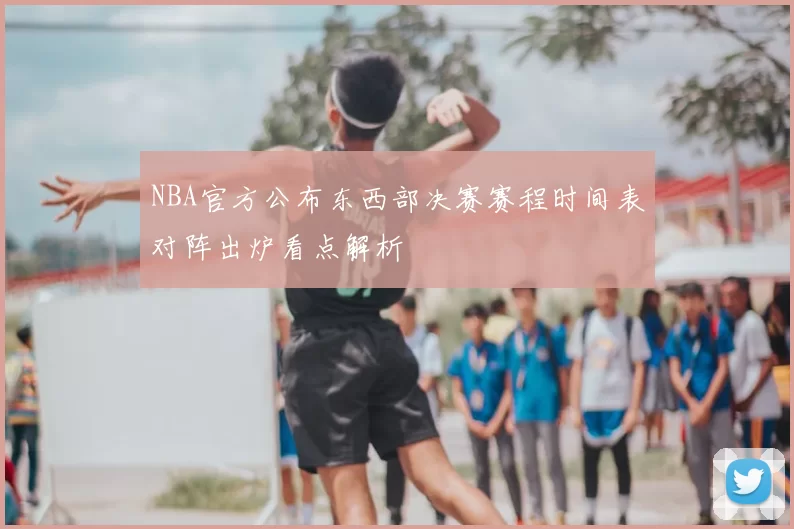 NBA官方公布东西部决赛赛程时间表对阵出炉看点解析
