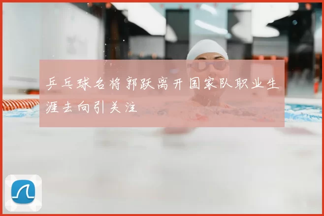 乒乓球名将郭跃离开国家队职业生涯去向引关注