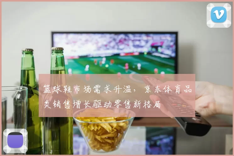 篮球鞋市场需求升温，京东体育品类销售增长驱动零售新格局