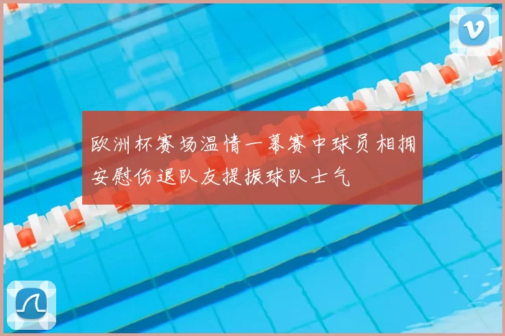 欧洲杯赛场温情一幕赛中球员相拥安慰伤退队友提振球队士气