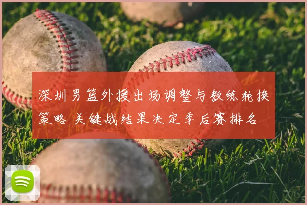 深圳男篮外援出场调整与教练轮换策略 关键战结果决定季后赛排名