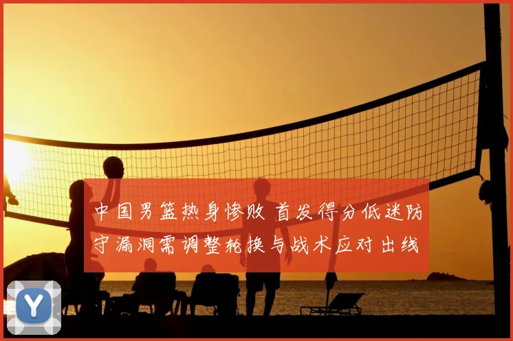 中国男篮热身惨败 首发得分低迷防守漏洞需调整轮换与战术应对出线压力