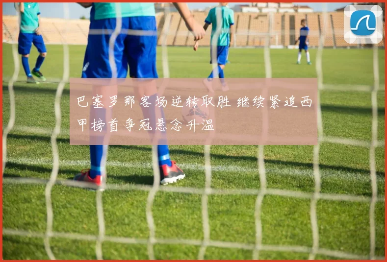 巴塞罗那客场逆转取胜 继续紧追西甲榜首争冠悬念升温