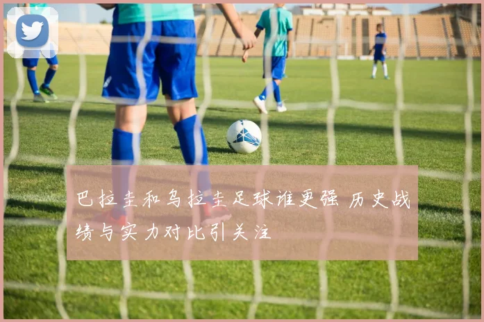 巴拉圭和乌拉圭足球谁更强 历史战绩与实力对比引关注