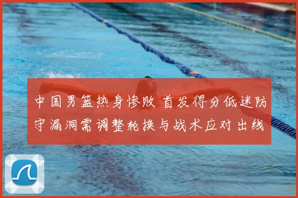 中国男篮热身惨败 首发得分低迷防守漏洞需调整轮换与战术应对出线压力